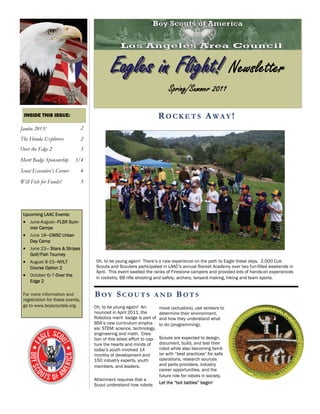 Eagles in Flight! Newsletter
                                                                                Spring/Summer 2011

 INSIDE THIS ISSUE:                                                        ROCKETS AWAY!
Jambo 2013!                       2
The Honda Explorers               2
Over the Edge 2                   3
Merit Badge Sponsorship     3/4
Scout Executive’s Corner          4
Will Fish for Funds?              5




 Upcoming LAAC Events:
  June-August—FLSR Sum-
    mer Camps
  June 18—CWSC Urban
    Day Camp
  June 23— Stars & Stripes
    Golf/Fish Tourney
  August 8-15—NYLT                   Oh, to be young again! There’s a new experience on the path to Eagle these days. 2,000 Cub
    Course Option 2                    Scouts and Scouters participated in LAAC’s annual Rocket Academy over two fun-filled weekends in
                                       April. This event swelled the ranks of Firestone campers and provided lots of hands-on experiences
  October 6/7-Over the               in rocketry, BB rifle shooting and safety, archery, lanyard making, hiking and team sports.
    Edge 2

 For more information and             BOY SCOUTS                      AND           BOTS
 registration for these events,
 go to www.boyscoutsla.org.           Oh, to be young again! An-           move (actuators), use sensors to
                                      nounced in April 2011, the           determine their environment,
                                      Robotics merit badge is part of      and how they understand what
                                      BSA’s new curriculum empha-          to do (programming).
                                      sis: STEM: science, technology,
                                      engineering and math. Crea-
                                      tion of this latest effort to cap-   Scouts are expected to design,
                                      ture the hearts and minds of         document, build, and test their
                                      today’s youth involved 14            robot while also becoming famil-
                                      months of development and            iar with “best practices” for safe
                                      150 industry experts, youth          operations, research sources
                                      members, and leaders.                and parts providers, industry
                                                                           career opportunities, and the
                                                                           future role for robots in society.
                                      Attainment requires that a
                                      Scout understand how robots          Let the “bot battles” begin!
 