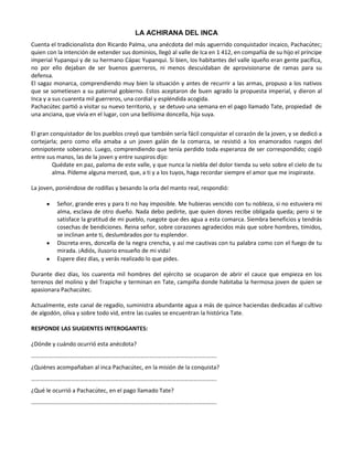 LA ACHIRANA DEL INCA
Cuenta el tradicionalista don Ricardo Palma, una anécdota del más aguerrido conquistador incaico, Pachacútec;
quien con la intención de extender sus dominios, llegó al valle de Ica en 1 412, en compañía de su hijo el príncipe
imperial Yupanqui y de su hermano Cápac Yupanqui. Si bien, los habitantes del valle iqueño eran gente pacífica,
no por ello dejaban de ser buenos guerreros, ni menos descuidaban de aprovisionarse de ramas para su
defensa.
El sagaz monarca, comprendiendo muy bien la situación y antes de recurrir a las armas, propuso a los nativos
que se sometiesen a su paternal gobierno. Estos aceptaron de buen agrado la propuesta imperial, y dieron al
Inca y a sus cuarenta mil guerreros, una cordial y espléndida acogida.
Pachacútec partió a visitar su nuevo territorio, y se detuvo una semana en el pago llamado Tate, propiedad de
una anciana, que vivía en el lugar, con una bellísima doncella, hija suya.


El gran conquistador de los pueblos creyó que también sería fácil conquistar el corazón de la joven, y se dedicó a
cortejarla; pero como ella amaba a un joven galán de la comarca, se resistió a los enamorados ruegos del
omnipotente soberano. Luego, comprendiendo que tenía perdido toda esperanza de ser correspondido; cogió
entre sus manos, las de la joven y entre suspiros dijo:
         Quédate en paz, paloma de este valle, y que nunca la niebla del dolor tienda su velo sobre el cielo de tu
         alma. Pídeme alguna merced, que, a ti y a los tuyos, haga recordar siempre el amor que me inspiraste.

La joven, poniéndose de rodillas y besando la orla del manto real, respondió:

          Señor, grande eres y para ti no hay imposible. Me hubieras vencido con tu nobleza, si no estuviera mi
          alma, esclava de otro dueño. Nada debo pedirte, que quien dones recibe obligada queda; pero si te
          satisface la gratitud de mi pueblo, ruegote que des agua a esta comarca. Siembra beneficios y tendrás
          cosechas de bendiciones. Reina señor, sobre corazones agradecidos más que sobre hombres, tímidos,
          se inclinan ante ti, deslumbrados por tu esplendor.
          Discreta eres, doncella de la negra crencha, y así me cautivas con tu palabra como con el fuego de tu
          mirada. ¡Adiós, ilusorio ensueño de mi vida!
          Espere diez días, y verás realizado lo que pides.

Durante diez días, los cuarenta mil hombres del ejército se ocuparon de abrir el cauce que empieza en los
terrenos del molino y del Trapiche y terminan en Tate, campiña donde habitaba la hermosa joven de quien se
apasionara Pachacútec.

Actualmente, este canal de regadío, suministra abundante agua a más de quince haciendas dedicadas al cultivo
de algodón, oliva y sobre todo vid, entre las cuales se encuentran la histórica Tate.

RESPONDE LAS SIUGIENTES INTEROGANTES:

¿Dónde y cuándo ocurrió esta anécdota?
……………………………………………………………………………………………………………….
¿Quiénes acompañaban al inca Pachacútec, en la misión de la conquista?
……………………………………………………………………………………………………………….
¿Qué le ocurrió a Pachacútec, en el pago llamado Tate?
……………………………………………………………………………………………………………….
 