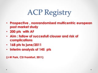 ACP Registry 
• Prospective , nonrandomised multicentric european 
post market study 
• 200 pts with AF 
• Aim : follow of succesfull clouser and risk of 
complications 
• 168 pts to june/2011 
• Interim analysis of 145 pts 
(J-W Park, CSI Frankfurt, 2011) 
 