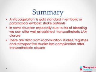 Summary 
• Anticoagulation is gold standard in embolic or 
paradoxical embolic stroke patients 
• In some situation especially due to risk of bleeding 
we can offer well established transcatheteric LAA 
closure 
• There are data from radomisation studies, registries 
and retrospective studies less complication after 
transcatheteric closure 
 
