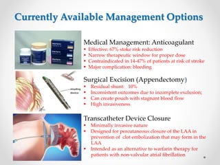 Currently Available Management Options 
5 
Medical Management: Anticoagulant 
 Effective: 67% stoke risk reduction 
 Narrow therapeutic window for proper dose 
 Contraindicated in 14-47% of patients at risk of stroke 
 Major complication: bleeding 
Surgical Excision (Appendectomy) 
 Residual shunt: 10% 
 Inconsistent outcomes due to incomplete exclusion; 
 Can create pouch with stagnant blood flow 
 High invasiveness 
Transcatheter Device Closure 
 Minimally invasive nature 
 Designed for percutaneous closure of the LAA in 
prevention of clot embolization that may form in the 
LAA 
 Intended as an alternative to warfarin therapy for 
patients with non-valvular atrial fibrillation 
 