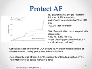 Protect AF 
Holmes D, Lancet 2009; 374: 534-42 
463 (Watchman) ; 244 pts (warfarin) 
3,0 % vs. 4,9% annual risk 
stroke/systemic embolization/deat; RR 
0,62 
->99,9% non-inferiority 
Risk of complication more frequent with 
intervention – 
7.4% vs. 4.4% RR 1,69 
(major bleeding/pericardial effusion / 
embolization of occluder) 
Conclusion : non-inferiority of LAA closure vs. Warfarin with higher rate of 
adverse events , mainly periprocedural complications 
-non-inferiority of all strokes (-29%), superiority of bleeding stroke (-91%), 
non-inferiority of all cause mortality (-38%) 
 