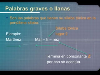 Palabras graves o llanas 
 Son las palabras que tienen su sílaba tónica en la 
penúltima sílaba. 
Sílaba tónica 
Ejemplo: lugar 2 
Martínez Mar – tí – nez 
Termina en consonante Z, 
por eso se acentúa. 
 