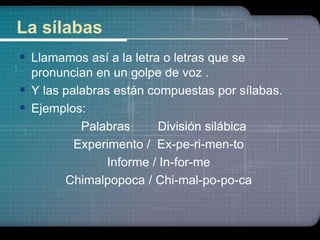La sílabas 
 Llamamos así a la letra o letras que se 
pronuncian en un golpe de voz . 
 Y las palabras están compuestas por sílabas. 
 Ejemplos: 
Palabras División silábica 
Experimento / Ex-pe-ri-men-to 
Informe / In-for-me 
Chimalpopoca / Chi-mal-po-po-ca 
 