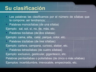 Su clasificación 
 Las palabras las clasificamos por el número de sílabas que 
la compone; así tendremos: 
 Palabras monosílabas (de una sílaba) 
Ejemplo: sal, sol, sí, no, de, más, etc. 
 Palabras bisílabas (de dos sílabas) 
Ejemplo: cama, silla, calor, parque, color, etc. 
 Palabras trisílabas (de tres sílabas) 
Ejemplo: cartera, campana, curioso, alabar, etc. 
 Palabras tetrasílabas (de cuatro sílabas) 
Ejemplo: exclusivo, gesticular, gigantesco, etc. 
Palabras pentasílabas o polisílabas (de cinco o más sílabas) 
Ejemplos: incertidumbre, irrevocable, empecinado, etc. 
 