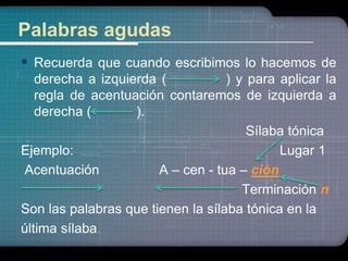 Palabras agudas 
 Recuerda que cuando escribimos lo hacemos de 
derecha a izquierda ( ) y para aplicar la 
regla de acentuación contaremos de izquierda a 
derecha ( ). 
Sílaba tónica 
Ejemplo: Lugar 1 
Acentuación A – cen - tua – ción 
Terminación n 
Son las palabras que tienen la sílaba tónica en la 
última sílaba. 
 