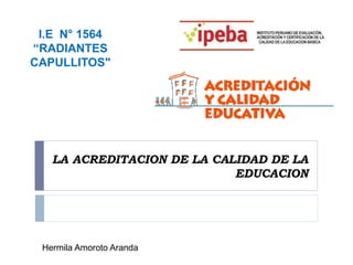LA ACREDITACION DE LA CALIDAD DE LA
EDUCACION
I.E N° 1564
“RADIANTES
CAPULLITOS"
Hermila Amoroto Aranda
 