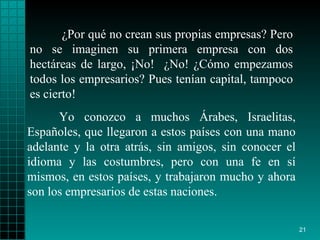 ¿Por qué no crean sus propias empresas? Pero no se imaginen su primera empresa con dos hectáreas de largo, ¡No!  ¿No! ¿Cómo empezamos todos los empresarios? Pues tenían capital, tampoco es cierto!  Yo conozco a muchos Árabes, Israelitas, Españoles, que llegaron a estos países con una mano adelante y la otra atrás, sin amigos, sin conocer el idioma y las costumbres, pero con una fe en sí mismos, en estos países, y trabajaron mucho y ahora son los empresarios de estas naciones. 