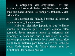 La obligación del empresario, los que tuvimos la fortuna de haber estudiado, no es nada más que hacer dinero. Es trabajar y trabajar, y dar educación.   Soy director de Yakult. Tenemos 20 años en esta empresa. ¿Qué es Yakult?  Hubo un científico japonés al que le llamó mucho la atención que los niños cuando están tomando leche materna nunca se enferman del estómago y descubrió que la madre en la leche materna produce un lacto bacilo, el cual fue extraído de la leche materna para hacerlo vivir en leche de vaca. Cada frasquito de Yakult tienen más de 8’000,000,000 de lacto bacilos. 