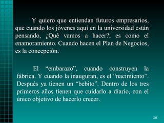 Y quiero que entiendan futuros empresarios, que cuando los jóvenes aquí en la universidad están pensando, ¿Qué vamos a hacer?; es como el enamoramiento. Cuando hacen el Plan de Negocios, es la concepción. El “embarazo”, cuando construyen la fábrica. Y cuando la inauguran, es el “nacimiento”. Después ya tienen un “bebito”. Dentro de los tres primeros años tienen que cuidarlo a diario, con el único objetivo de hacerlo crecer.   