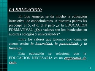 LA EDUCACION : En Los Angeles se da mucho la educación instructiva, de   conocimientos. A   nuestros   padres les preocupa el 5, el 6, el 8 pero  ¿ y la  EDUCACION  FORMATIVA?,  ¿ Que   valores son los inculcados en nuestra s colegios y universidades?  Esta educación se relaciona con la EDUCACION NECESARIA  en un  empresario de éxito . Entre los valores que   tenemos que tomar en cuenta están:  la honestidad,   la puntualidad,  y  la   limpieza. 