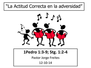 “La Actitud Correcta en la adversidad” 
1Pedro 1:3-9; Stg. 1:2-4 
Pastor Jorge Freites 
12-10-14 
 