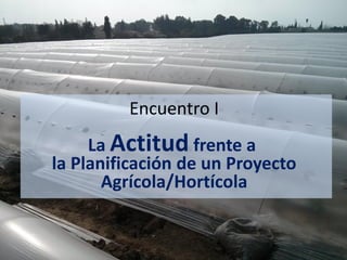 Encuentro I
La Actitud frente a
la Planificación de un Proyecto
Agrícola/Hortícola
 