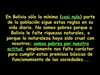 En Bolivia sólo la mínima (casi nula) parte
de la población sigue estas reglas en su
vida diaria. No somos pobres porque a
Bolivia le falte riquezas naturales, o
porque la naturaleza haya sido cruel con
nosotros; somos pobres por nuestra
actitud, simplemente nos falta carácter
para cumplir estas premisas básicas de
funcionamiento de las sociedades...
 