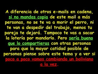 A diferencia de otros e-mails en cadena,
si no mandas copia de este mail a más
personas, no se te va a morir el perro, ni
te van a despedir del trabajo, menos tu
pareja te dejará. Tampoco te vas a sacar
la lotería por mandarlo. Pero sería bueno
que lo compartieras con otras personas
para que la mayor catidad posible de
personas piense sobre este tema y a ver si
poco a poco vamos cambiando un bolivianopoco a poco vamos cambiando un boliviano
a la veza la vez..
 