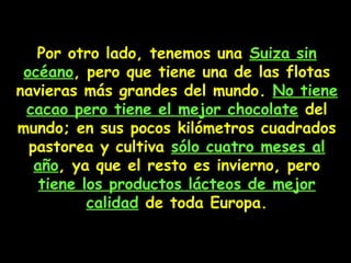 Por otro lado, tenemos una Suiza sin
océano, pero que tiene una de las flotas
navieras más grandes del mundo. No tiene
cacao pero tiene el mejor chocolate del
mundo; en sus pocos kilómetros cuadrados
pastorea y cultiva sólo cuatro meses al
año, ya que el resto es invierno, pero
tiene los productos lácteos de mejor
calidad de toda Europa.
 