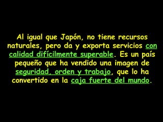 Al igual que Japón, no tiene recursos
naturales, pero da y exporta servicios con
calidad difícilmente superable. Es un país
pequeño que ha vendido una imagen de
seguridad, orden y trabajo, que lo ha
convertido en la caja fuerte del mundo.
 