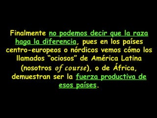 Finalmente no podemos decir que la raza
haga la diferencia, pues en los países
centro-europeos o nórdicos vemos cómo los
llamados “ociosos” de América Latina
(nosotros of course), o de África,
demuestran ser la fuerza productiva de
esos países.
 