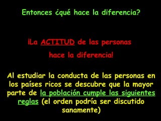 Entonces ¿qué hace la diferencia?
¡L¡Laa ACTITUDACTITUD dede las personaslas personas
hace la diferencia!hace la diferencia!
Al estudiar la conducta de las personas en
los países ricos se descubre que la mayor
parte de la población cumple las siguientes
reglas (el orden podría ser discutido
sanamente)
 
