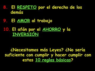 8.8. El RESPETO por el derecho de los
demás
¿Necesitamos más Leyes? ¿No sería
suficiente con cumplir y hacer cumplir con
estas 10 reglas básicas?
9.9. El AMOR al trabajo
10.10. El afán por el AHORRO y la
INVERSIÓN
 