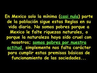 En Mexico  solo  la mínima ( casi nula ) parte de la población sigue estas Reglas en su vida diaria.   No somos pobres porque a Mexico le falte riquezas naturales,  o  porque la naturaleza haya sido cruel  con nosotros ;  somos pobres por nuestra actitud ,  simplemente nos falta carácter para cumplir estas premisas básicas de funcionamiento de las sociedades... 