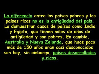 La diferencia  entre los países pobres y los  países  ricos  no es la antigüedad del país .   Lo demuestran casos de países como India y Egipto, que tienen miles de años de antigüedad y son pobres. En cambio,  Australia y Nueva Zelanda , que hace poco más de 150 años eran casi desconocidos son hoy, sin embargo,  países desarrollados y ricos . 