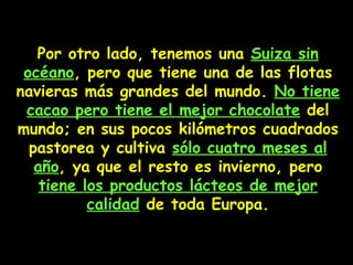 Por otro lado, tenemos una  Suiza sin océano , pero  que  tiene una de las flotas navieras más grandes del mundo .   N o tiene cacao pero tiene el mejor chocolate  del mundo; en sus pocos kilómetros cuadrados pastorea y cultiva  sólo cuatro meses al año ,  ya que el resto es invierno, pero  tiene los productos lácteos de mejor calidad  de toda Europa. 