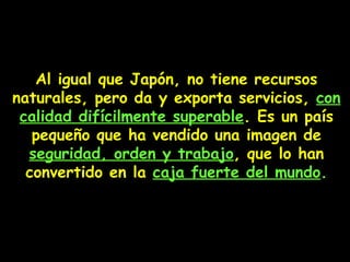 Al igual que Japón, no tiene recursos naturales, pero da y exporta servicios,  con calidad difícilmente superable . Es un país pequeño que ha vendido una imagen de  seguridad, orden y trabajo , que lo han convertido en la  caja fuerte del mundo . 