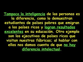 Tampoco la inteligencia  de las personas es la diferencia, como lo demuestran estudiantes de países pobres que emigran a los países ricos y  logran resultados excelentes  en su educación. Otro ejemplo son los ejecutivos de países ricos que visitan nuestras fábricas; al hablar con ellos nos damos cuenta de que  no hay diferencia intelectual . 