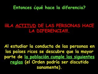 Entonces ¿qué hace la diferencia? ¡¡¡L A   ACTITUD   DE   LAS   PERSONAS   HACE   LA   DIFERENCIA !!!. Al estudiar la conducta de las personas en los países ricos se descubre que la mayor parte de  la población  cumple  las siguientes reglas  (el Orden podría ser discutido sanamente). 