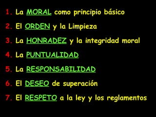 1.  La  MORAL  como principio básico 2.  El  ORDEN  y la Limpieza 3.  La  HONRADEZ  y la integridad moral 4.  La  PUNTUALIDAD 5.  La  RESPONSABILIDAD 6.  El  DESEO  de superación 7.  E l   RESPETO  a la ley y los reglamentos 