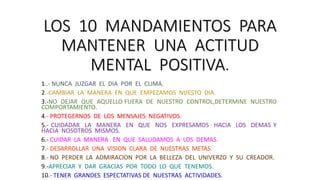 LOS 10 MANDAMIENTOS PARA
MANTENER UNA ACTITUD
MENTAL POSITIVA.
1..- NUNCA JUZGAR EL DIA POR EL CLIMA.
2.-CAMBIAR LA MANERA EN QUE EMPEZAMOS NUESTO DIA.
3.-NO DEJAR QUE AQUELLO FUERA DE NUESTRO CONTROL,DETERMINE NUESTRO
COMPORTAMIENTO.
4.- PROTEGERNOS DE LOS MENSAJES NEGATIVOS.
5.- CUIDADAR LA MANERA EN QUE NOS EXPRESAMOS HACIA LOS DEMAS Y
HACIA NOSOTROS MISMOS.
6.- CUIDAR LA MANERA EN QUE SALUDAMOS A LOS DEMAS.
7.- DESARROLLAR UNA VISION CLARA DE NUESTRAS METAS.
8.- NO PERDER LA ADMIRACION POR LA BELLEZA DEL UNIVERZO Y SU CREADOR.
9.-APRECIAR Y DAR GRACIAS POR TODO LO QUE TENEMOS.
10.- TENER GRANDES ESPECTATIVAS DE NUESTRAS ACTIVIDADES.
 