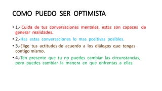 COMO PUEDO SER OPTIMISTA
• 1.- Cuida de tus conversaciones mentales, estas son capaces de
generar realidades.
• 2.-Has estas conversaciones lo mas positivas posibles.
• 3.-Elige tus actitudes de acuerdo a los diálogos que tengas
contigo mismo.
• 4.-Ten presente que tu no puedes cambiar las circunstancias,
pero puedes cambiar la manera en que enfrentas a ellas.
 