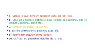 • 5.- Valora lo que tienes y agradece cada dia por ello.
• 6.- Crea un ambiente optimista, pasa tiempo con personas que te
animen , personas optimistas.
• 7.-Centrate en buscar soluciones.
• 8.-Escribe afirmaciones positivas cada día.
• 9.- Sonríe tan seguido como puedas.
• 10.-Disfruta los pequeños detalles de la vida.
 