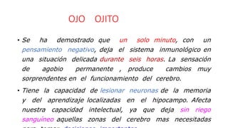 OJO OJITO
• Se ha demostrado que un solo minuto, con un
pensamiento negativo, deja el sistema inmunológico en
una situación delicada durante seis horas. La sensación
de agobio permanente , produce cambios muy
sorprendentes en el funcionamiento del cerebro.
• Tiene la capacidad de lesionar neuronas de la memoria
y del aprendizaje localizadas en el hipocampo. Afecta
nuestra capacidad intelectual, ya que deja sin riego
sanguíneo aquellas zonas del cerebro mas necesitadas
 