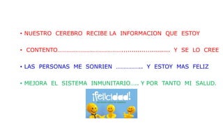 • NUESTRO CEREBRO RECIBE LA INFORMACION QUE ESTOY
• CONTENTO……………………………………........................ Y SE LO CREE
• LAS PERSONAS ME SONRIEN …………….. Y ESTOY MAS FELIZ
• MEJORA EL SISTEMA INMUNITARIO….. Y POR TANTO MI SALUD.
 