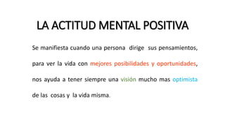 LA ACTITUD MENTAL POSITIVA
Se manifiesta cuando una persona dirige sus pensamientos,
para ver la vida con mejores posibilidades y oportunidades,
nos ayuda a tener siempre una visión mucho mas optimista
de las cosas y la vida misma.
 