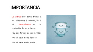 IMPORTANCIA
La actitud que tomes frente a
los problemas o sucesos, va a
ser determinante en la
resolución de los mismos.
Hay dos formas de ver la vida:
-Ver el vaso medio lleno o
-Ver el vaso medio vacío.
 