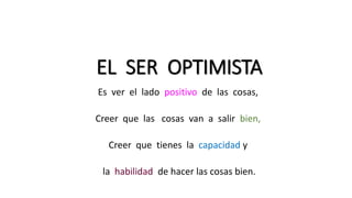 EL SER OPTIMISTA
Es ver el lado positivo de las cosas,
Creer que las cosas van a salir bien,
Creer que tienes la capacidad y
la habilidad de hacer las cosas bien.
 