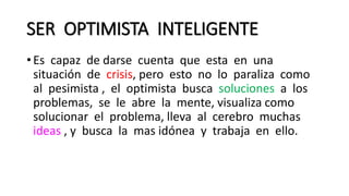 SER OPTIMISTA INTELIGENTE
• Es capaz de darse cuenta que esta en una
situación de crisis, pero esto no lo paraliza como
al pesimista , el optimista busca soluciones a los
problemas, se le abre la mente, visualiza como
solucionar el problema, lleva al cerebro muchas
ideas , y busca la mas idónea y trabaja en ello.
 
