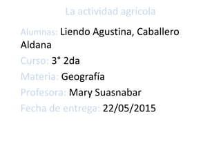 La actividad agrícola
Alumnas: Liendo Agustina, Caballero
Aldana
Curso: 3° 2da
Materia: Geografía
Profesora: Mary Suasnabar
Fecha de entrega: 22/05/2015
 