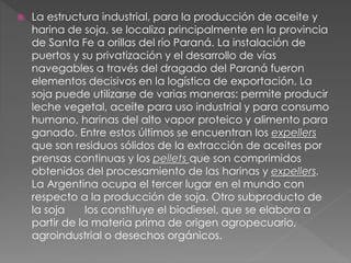  La estructura industrial, para la producción de aceite y
harina de soja, se localiza principalmente en la provincia
de Santa Fe a orillas del río Paraná. La instalación de
puertos y su privatización y el desarrollo de vías
navegables a través del dragado del Paraná fueron
elementos decisivos en la logística de exportación. La
soja puede utilizarse de varias maneras: permite producir
leche vegetal, aceite para uso industrial y para consumo
humano, harinas del alto vapor proteico y alimento para
ganado. Entre estos últimos se encuentran los expellers
que son residuos sólidos de la extracción de aceites por
prensas continuas y los pellets que son comprimidos
obtenidos del procesamiento de las harinas y expellers.
La Argentina ocupa el tercer lugar en el mundo con
respecto a la producción de soja. Otro subproducto de
la soja los constituye el biodiesel, que se elabora a
partir de la materia prima de origen agropecuario,
agroindustrial o desechos orgánicos.
 