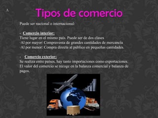 Tipos de comercio
Puede ser nacional o internacional:
- Comercio interior:
Tiene lugar en el mismo país. Puede ser de dos clases
·Al por mayor: Compraventa de grandes cantidades de mercancía
·Al por menor: Compra directa al público en pequeñas cantidades.
- Comercio exterior:
Se realiza entre países, hay tanto importaciones como exportaciones.
El valor del comercio se recoge en la balanza comercial y balanza de
pagos.
A
 