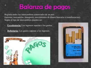 Balanza de pagos
Registra todos los intercambios comerciales de un país
(turismo, mercancías, transporte, movimientos de dinero bancario o transferencias).
Según el tipo de intercambios pueden ser:
- Excedentaria: Los ingresos superan a los gastos.
- Deficitaria: Los gastos superan a los ingresos.
A
 