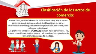 Por otro lado, también existen los actos Unilaterales y Bilaterales de
comercio, donde éste depende de la obligación de las partes
involucradas: Si ambas partes están comprometidas, es Bilateral, si es
solo una, es Unilateral.
¿Los profesores y médicos (PÚBLICOS) realizan Actos comerciales? No,
pues su profesión responde a un Acto civil, donde su lucro proviene de
los honorarios que aporta el estado.
 