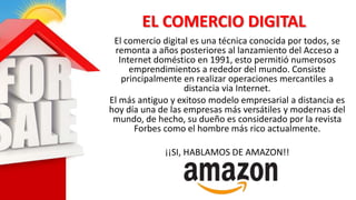 EL COMERCIO DIGITAL
El comercio digital es una técnica conocida por todos, se
remonta a años posteriores al lanzamiento del Acceso a
Internet doméstico en 1991, esto permitió numerosos
emprendimientos a rededor del mundo. Consiste
principalmente en realizar operaciones mercantiles a
distancia via Internet.
El más antiguo y exitoso modelo empresarial a distancia es
hoy día una de las empresas más versátiles y modernas del
mundo, de hecho, su dueño es considerado por la revista
Forbes como el hombre más rico actualmente.
¡¡SI, HABLAMOS DE AMAZON!!
 