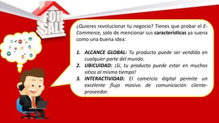 ¿Quieres revolucionar tu negocio? Tienes que probar el E-
Commerce, solo de mencionar sus características ya suena
como una buena idea:
1. ALCANCE GLOBAL: Tu producto puede ser vendido en
cualquier parte del mundo.
2. UBICUIDAD: ¡Si, tu producto puede estar en muchos
sitios al mismo tiempo!
3. INTERACTIVIDAD: El comercio digital permite un
excelente flujo masivo de comunicación cliente-
proveedor.
 