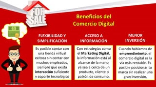 Beneficios del
Comercio Digital
FLEXIBILIDAD Y
SIMPLIFICACIÓN
ACCESO A
INFORMACIÓN
MENOR
INVERSIÓN
Es posible contar con
una tienda virtual
exitosa sin contar con
muchos empleados,
siempre que exista
interacción suficiente
y soporte tecnológico
Con estrategias como
el Marketing Digital,
la información está al
alcance de la mano,
ya sea a cerca de un
producto, cliente o
patrón de consumo.
Cuando hablamos de
emprendimiento, el
comercio digital es la
vía más rentable. Es
posible posicionar tu
marca sin realizar una
gran inversión.
 