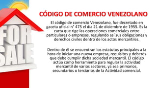 CÓDIGO DE COMERCIO VENEZOLANO
El código de comercio Venezolano, fue decretado en
gaceta oficial n° 475 el día 21 de diciembre de 1955. Es la
carta que rige las operaciones comerciales entre
particulares o empresas, regulando así sus obligaciones y
derechos civiles dentro de los actos mercantiles.
Dentro de él se encuentran los estatutos principales a la
hora de iniciar una nueva empresa, requisitos y deberes
que debe cumplir dicha sociedad mercantil. El código
actúa como herramienta para regular la actividad
mercantil de varios sectores, ya sea primarios,
secundarios o terciarios de la Actividad comercial.
 