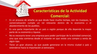 Características de la Actividad
Comercial:
• Es un proceso de antaño ya que desde hace mucho tiempo, con los trueques, la
comercialización cumple un rol relevante dentro de la economía y el
abastecimiento de los pueblos.
• Es una parte importante de un país o región porque de ella depende la mayor
parte de su economía y riqueza.
• No es necesario tener una empresa para poder participar de la actividad comercial,
sino que esta comienza desde el instante en que existe una compra y venta de
algún tipo.
• Tiene un gran alcance, ya que puede generarse en la misma ciudad o país y
extenderse hacia la importación al extranjero.
 